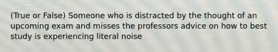 (True or False) Someone who is distracted by the thought of an upcoming exam and misses the professors advice on how to best study is experiencing literal noise