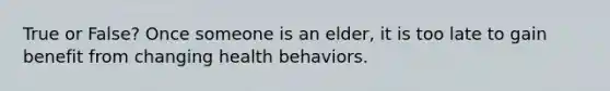 True or False? Once someone is an elder, it is too late to gain benefit from changing health behaviors.