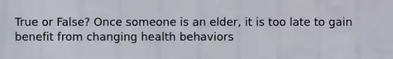 True or False? Once someone is an elder, it is too late to gain benefit from changing health behaviors