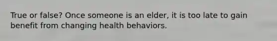 True or false? Once someone is an elder, it is too late to gain benefit from changing health behaviors.