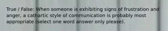 True / False: When someone is exhibiting signs of frustration and anger, a cathartic style of communication is probably most appropriate (select one word answer only please).