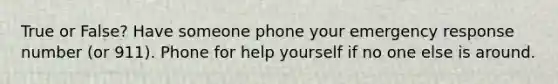 True or False? Have someone phone your emergency response number (or 911). Phone for help yourself if no one else is around.