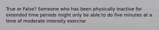 True or False? Someone who has been physically inactive for extended time periods might only be able to do five minutes at a time of moderate intensity exercise