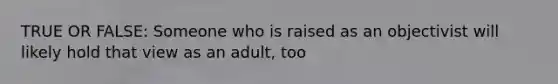 TRUE OR FALSE: Someone who is raised as an objectivist will likely hold that view as an adult, too