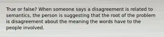 True or false? When someone says a disagreement is related to semantics, the person is suggesting that the root of the problem is disagreement about the meaning the words have to the people involved.