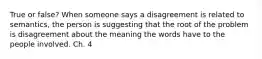 True or false? When someone says a disagreement is related to semantics, the person is suggesting that the root of the problem is disagreement about the meaning the words have to the people involved. Ch. 4