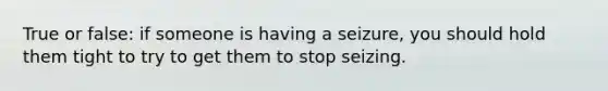 True or false: if someone is having a seizure, you should hold them tight to try to get them to stop seizing.