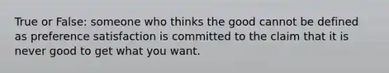 True or False: someone who thinks the good cannot be defined as preference satisfaction is committed to the claim that it is never good to get what you want.