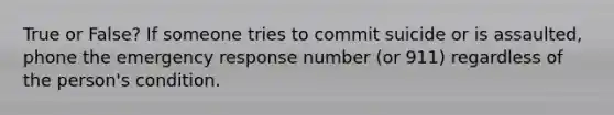 True or False? If someone tries to commit suicide or is assaulted, phone the emergency response number (or 911) regardless of the person's condition.