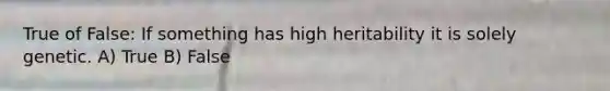 True of False: If something has high heritability it is solely genetic. A) True B) False
