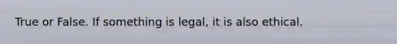 True or False. If something is legal, it is also ethical.