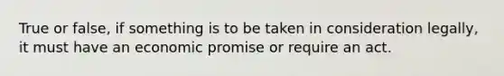 True or false, if something is to be taken in consideration legally, it must have an economic promise or require an act.