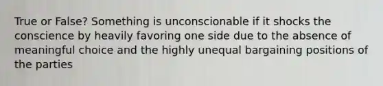 True or False? Something is unconscionable if it shocks the conscience by heavily favoring one side due to the absence of meaningful choice and the highly unequal bargaining positions of the parties