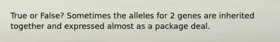 True or False? Sometimes the alleles for 2 genes are inherited together and expressed almost as a package deal.