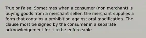 True or False: Sometimes when a consumer (non merchant) is buying goods from a merchant-seller, the merchant supplies a form that contains a prohibition against oral modification. The clause most be signed by the consumer in a separate acknowledgement for it to be enforceable