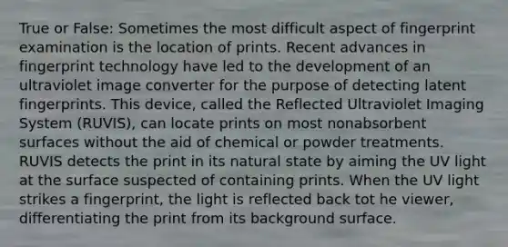 True or False: Sometimes the most difficult aspect of fingerprint examination is the location of prints. Recent advances in fingerprint technology have led to the development of an ultraviolet image converter for the purpose of detecting latent fingerprints. This device, called the Reflected Ultraviolet Imaging System (RUVIS), can locate prints on most nonabsorbent surfaces without the aid of chemical or powder treatments. RUVIS detects the print in its natural state by aiming the UV light at the surface suspected of containing prints. When the UV light strikes a fingerprint, the light is reflected back tot he viewer, differentiating the print from its background surface.