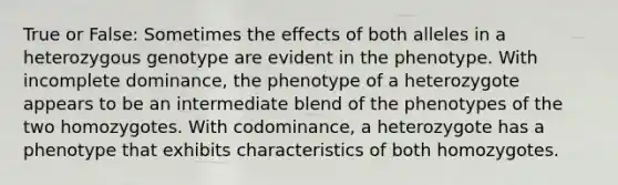 True or False: Sometimes the effects of both alleles in a heterozygous genotype are evident in the phenotype. With incomplete dominance, the phenotype of a heterozygote appears to be an intermediate blend of the phenotypes of the two homozygotes. With codominance, a heterozygote has a phenotype that exhibits characteristics of both homozygotes.