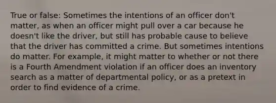 True or false: Sometimes the intentions of an officer don't matter, as when an officer might pull over a car because he doesn't like the driver, but still has probable cause to believe that the driver has committed a crime. But sometimes intentions do matter. For example, it might matter to whether or not there is a Fourth Amendment violation if an officer does an inventory search as a matter of departmental policy, or as a pretext in order to find evidence of a crime.