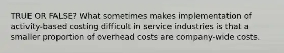 TRUE OR FALSE? What sometimes makes implementation of activity-based costing difficult in service industries is that a smaller proportion of overhead costs are company-wide costs.