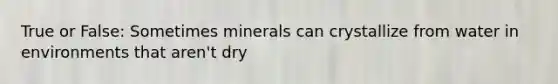 True or False: Sometimes minerals can crystallize from water in environments that aren't dry