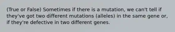 (True or False) Sometimes if there is a mutation, we can't tell if they've got two different mutations (alleles) in the same gene or, if they're defective in two different genes.