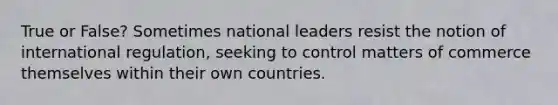 True or False? Sometimes national leaders resist the notion of international regulation, seeking to control matters of commerce themselves within their own countries.