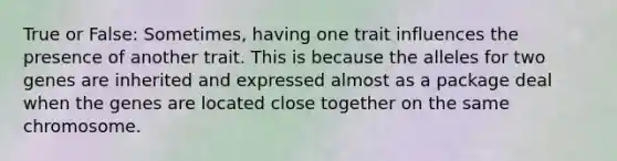 True or False: Sometimes, having one trait influences the presence of another trait. This is because the alleles for two genes are inherited and expressed almost as a package deal when the genes are located close together on the same chromosome.