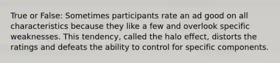 True or False: Sometimes participants rate an ad good on all characteristics because they like a few and overlook specific weaknesses. This tendency, called the halo effect, distorts the ratings and defeats the ability to control for specific components.