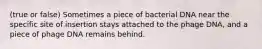 (true or false) Sometimes a piece of bacterial DNA near the specific site of insertion stays attached to the phage DNA, and a piece of phage DNA remains behind.