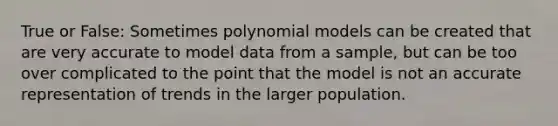 True or False: Sometimes polynomial models can be created that are very accurate to model data from a sample, but can be too over complicated to the point that the model is not an accurate representation of trends in the larger population.