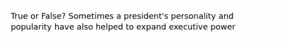 True or False? Sometimes a president's personality and popularity have also helped to expand executive power