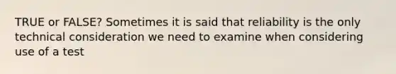 TRUE or FALSE? Sometimes it is said that reliability is the only technical consideration we need to examine when considering use of a test