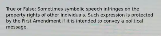 True or False: Sometimes symbolic speech infringes on the property rights of other individuals. Such expression is protected by the First Amendment if it is intended to convey a political message.