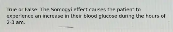 True or False: The Somogyi effect causes the patient to experience an increase in their blood glucose during the hours of 2-3 am.