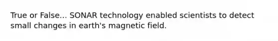 True or False... SONAR technology enabled scientists to detect small changes in earth's magnetic field.