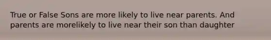 True or False Sons are more likely to live near parents. And parents are morelikely to live near their son than daughter