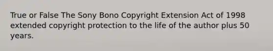 True or False The Sony Bono Copyright Extension Act of 1998 extended copyright protection to the life of the author plus 50 years.