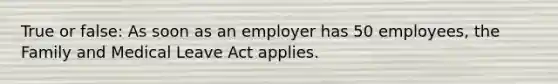 True or false: As soon as an employer has 50 employees, the Family and Medical Leave Act applies.