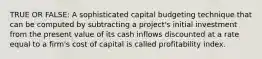 TRUE OR FALSE: A sophisticated capital budgeting technique that can be computed by subtracting a project's initial investment from the present value of its cash inflows discounted at a rate equal to a firm's cost of capital is called profitability index.