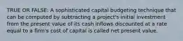 TRUE OR FALSE: A sophisticated capital budgeting technique that can be computed by subtracting a project's initial investment from the present value of its cash inflows discounted at a rate equal to a firm's cost of capital is called net present value.