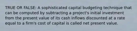 TRUE OR FALSE: A sophisticated capital budgeting technique that can be computed by subtracting a project's initial investment from the present value of its cash inflows discounted at a rate equal to a firm's cost of capital is called net present value.