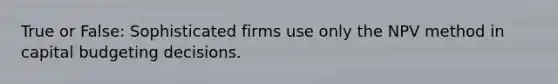 True or False: Sophisticated firms use only the NPV method in capital budgeting decisions.