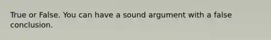 True or False. You can have a sound argument with a false conclusion.