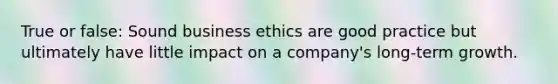 True or false: Sound business ethics are good practice but ultimately have little impact on a company's long-term growth.