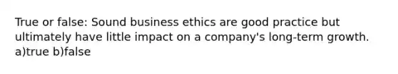 True or false: Sound business ethics are good practice but ultimately have little impact on a company's long-term growth. a)true b)false