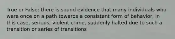 True or False: there is sound evidence that many individuals who were once on a path towards a consistent form of behavior, in this case, serious, violent crime, suddenly halted due to such a transition or series of transitions