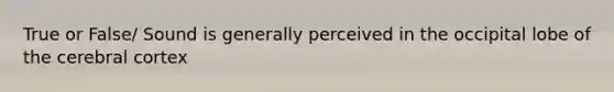 True or False/ Sound is generally perceived in the occipital lobe of the cerebral cortex