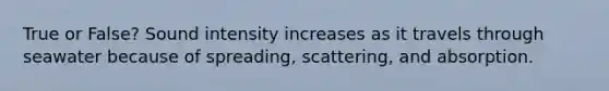 True or False? Sound intensity increases as it travels through seawater because of spreading, scattering, and absorption.