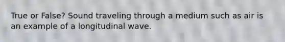 True or False? Sound traveling through a medium such as air is an example of a longitudinal wave.