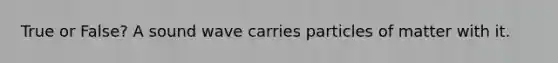 True or False? A sound wave carries particles of matter with it.
